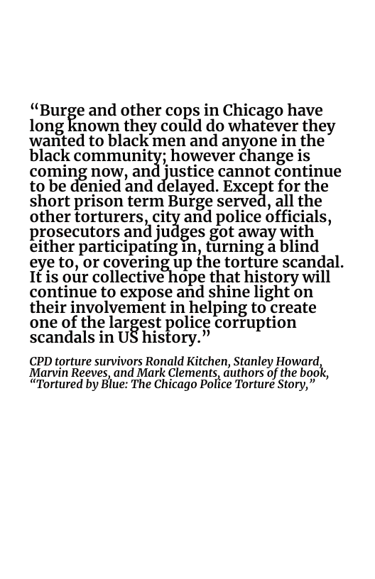 “Burge and other cops in Chicago have long known they could do whatever they wanted to black men and anyone in the black communitg; however change is coming now, an diustice cannot continue to be denied and delayed. Excegt for the short prison term Buige served, all the other torturers citg and police officials, prosecutors and judges got away with either participating in, turning a blind eye to, or coveringfilp the torture scandal. It is our collective hope that history will continue to expose and shine light’on their involvement in helping to create one of the largest police corruption scandals in US history.” CPD torture survivors Ronald Kitchen, Stanley Howard, Marvin Reeves, and Mark Clements, duthors of the book, “Tortured by Blue: The Chicago Police Torture Story,”